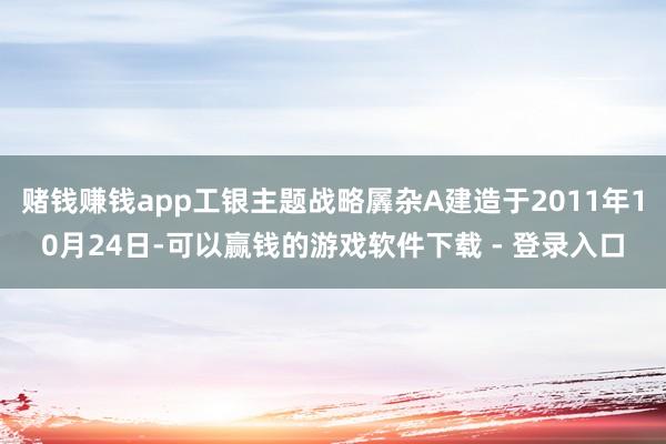 赌钱赚钱app工银主题战略羼杂A建造于2011年10月24日-可以赢钱的游戏软件下载 - 登录入口