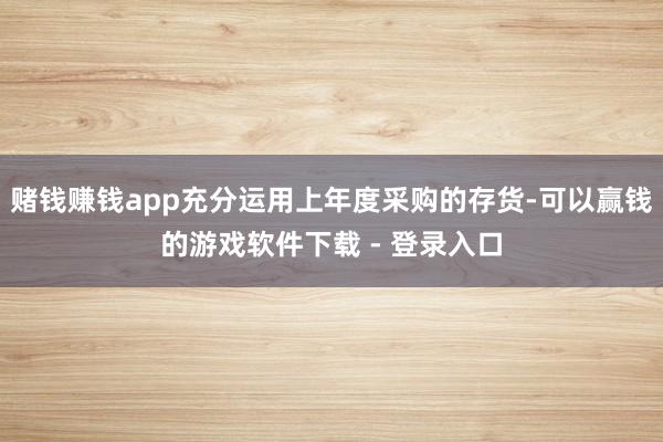 赌钱赚钱app充分运用上年度采购的存货-可以赢钱的游戏软件下载 - 登录入口