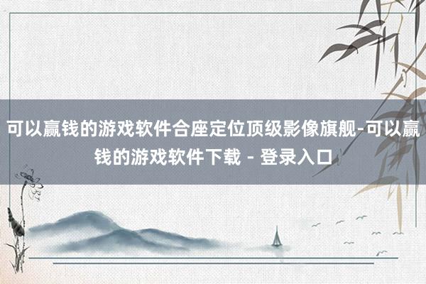 可以赢钱的游戏软件合座定位顶级影像旗舰-可以赢钱的游戏软件下载 - 登录入口