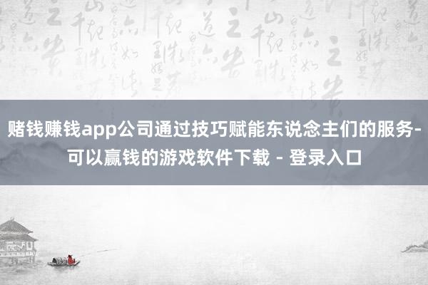 赌钱赚钱app公司通过技巧赋能东说念主们的服务-可以赢钱的游戏软件下载 - 登录入口