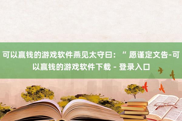 可以赢钱的游戏软件燕见太守曰：“ 愿谨定文告-可以赢钱的游戏软件下载 - 登录入口