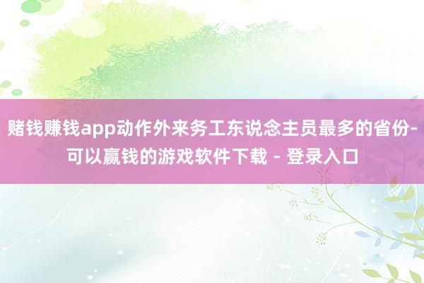 赌钱赚钱app动作外来务工东说念主员最多的省份-可以赢钱的游戏软件下载 - 登录入口
