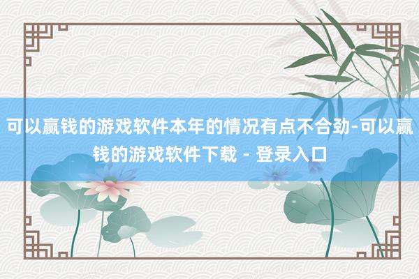 可以赢钱的游戏软件本年的情况有点不合劲-可以赢钱的游戏软件下载 - 登录入口