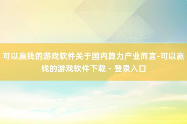 可以赢钱的游戏软件关于国内算力产业而言-可以赢钱的游戏软件下载 - 登录入口
