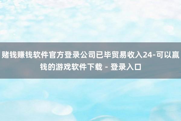赌钱赚钱软件官方登录公司已毕贸易收入24-可以赢钱的游戏软件下载 - 登录入口