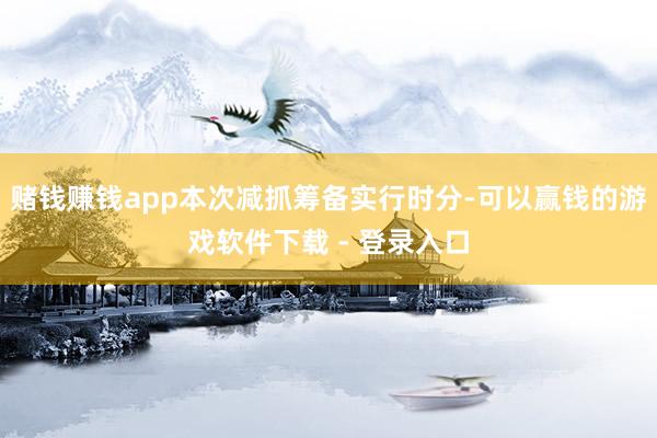 赌钱赚钱app本次减抓筹备实行时分-可以赢钱的游戏软件下载 - 登录入口