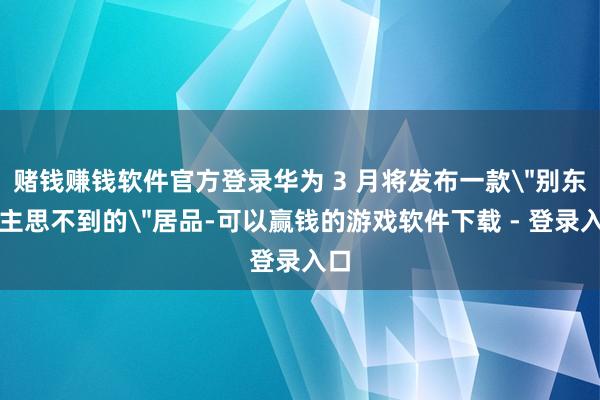 赌钱赚钱软件官方登录华为 3 月将发布一款