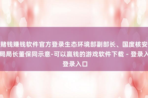 赌钱赚钱软件官方登录生态环境部副部长、国度核安全局局长董保同示意-可以赢钱的游戏软件下载 - 登录入口
