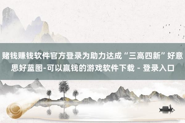 赌钱赚钱软件官方登录为助力达成“三高四新”好意思好蓝图-可以赢钱的游戏软件下载 - 登录入口