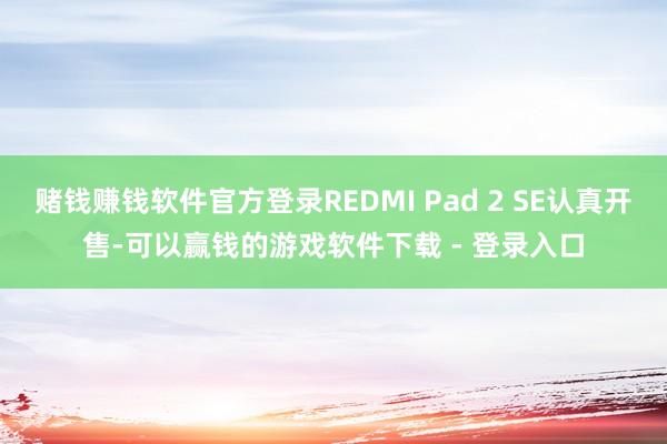 赌钱赚钱软件官方登录REDMI Pad 2 SE认真开售-可以赢钱的游戏软件下载 - 登录入口