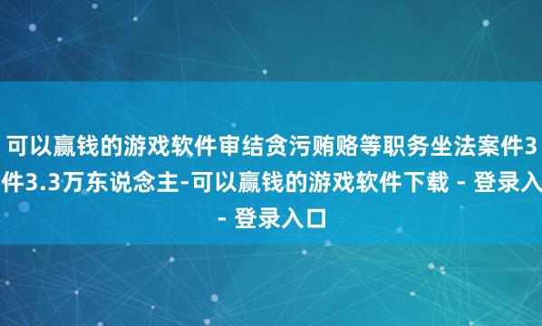 可以赢钱的游戏软件审结贪污贿赂等职务坐法案件3万件3.3万东说念主-可以赢钱的游戏软件下载 - 登录入口