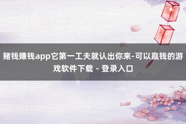 赌钱赚钱app它第一工夫就认出你来-可以赢钱的游戏软件下载 - 登录入口