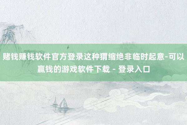 赌钱赚钱软件官方登录这种猬缩绝非临时起意-可以赢钱的游戏软件下载 - 登录入口