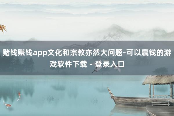 赌钱赚钱app文化和宗教亦然大问题-可以赢钱的游戏软件下载 - 登录入口
