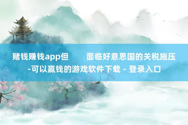 赌钱赚钱app但        面临好意思国的关税施压-可以赢钱的游戏软件下载 - 登录入口