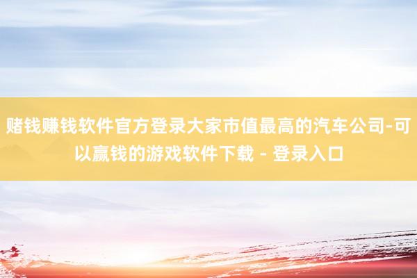 赌钱赚钱软件官方登录大家市值最高的汽车公司-可以赢钱的游戏软件下载 - 登录入口