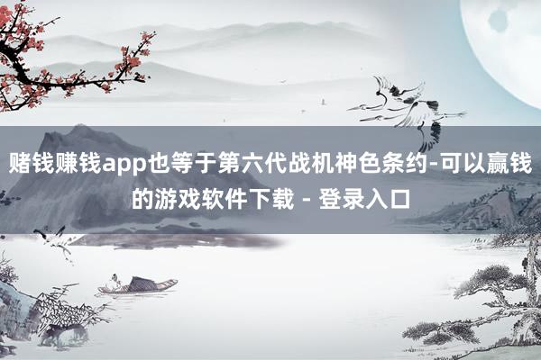 赌钱赚钱app也等于第六代战机神色条约-可以赢钱的游戏软件下载 - 登录入口