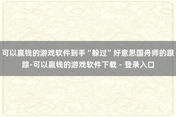 可以赢钱的游戏软件到手“躲过”好意思国舟师的跟踪-可以赢钱的游戏软件下载 - 登录入口