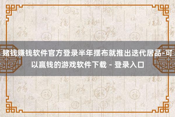 赌钱赚钱软件官方登录半年摆布就推出迭代居品-可以赢钱的游戏软件下载 - 登录入口