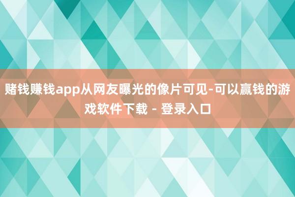 赌钱赚钱app从网友曝光的像片可见-可以赢钱的游戏软件下载 - 登录入口