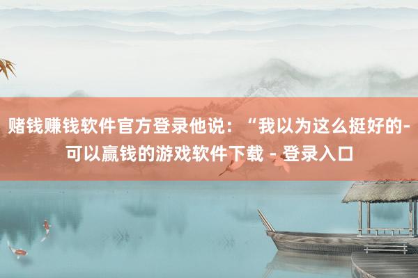 赌钱赚钱软件官方登录他说：“我以为这么挺好的-可以赢钱的游戏软件下载 - 登录入口