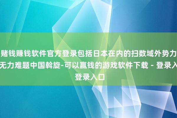 赌钱赚钱软件官方登录包括日本在内的扫数域外势力齐无力难题中国斡旋-可以赢钱的游戏软件下载 - 登录入口