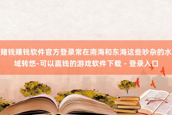 赌钱赚钱软件官方登录常在南海和东海这些吵杂的水域转悠-可以赢钱的游戏软件下载 - 登录入口
