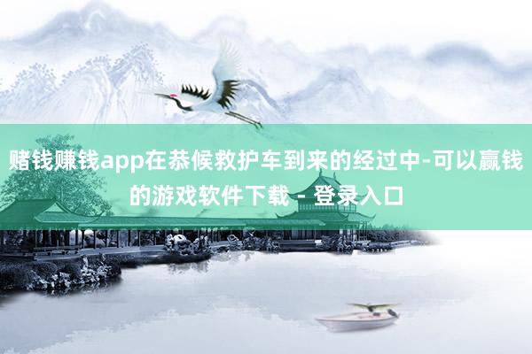 赌钱赚钱app在恭候救护车到来的经过中-可以赢钱的游戏软件下载 - 登录入口