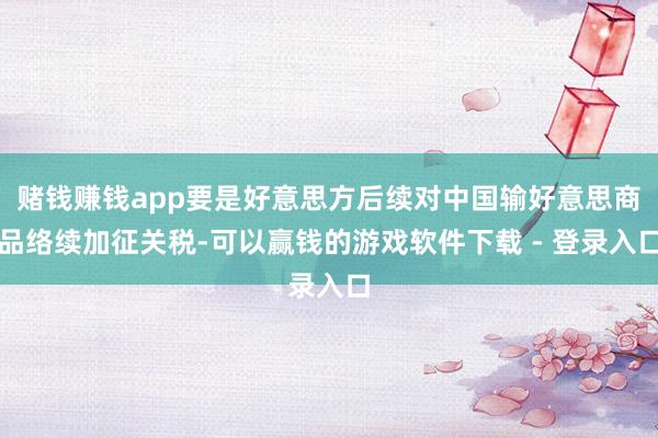 赌钱赚钱app要是好意思方后续对中国输好意思商品络续加征关税-可以赢钱的游戏软件下载 - 登录入口