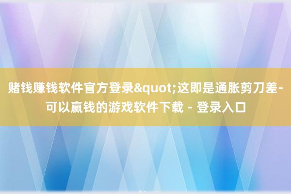 赌钱赚钱软件官方登录"这即是通胀剪刀差-可以赢钱的游戏软件下载 - 登录入口