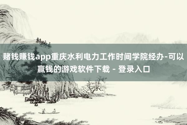 赌钱赚钱app重庆水利电力工作时间学院经办-可以赢钱的游戏软件下载 - 登录入口