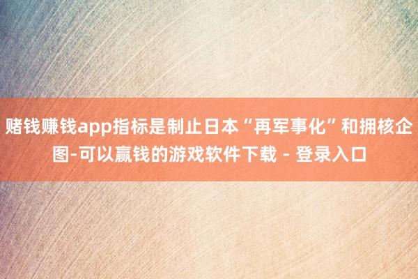 赌钱赚钱app指标是制止日本“再军事化”和拥核企图-可以赢钱的游戏软件下载 - 登录入口