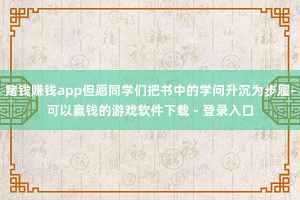 赌钱赚钱app但愿同学们把书中的学问升沉为步履-可以赢钱的游戏软件下载 - 登录入口
