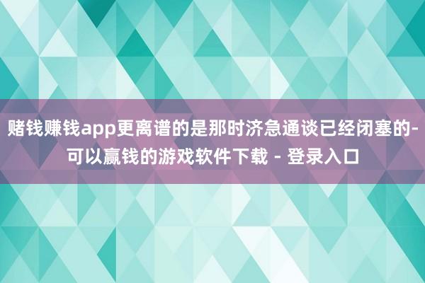 赌钱赚钱app更离谱的是那时济急通谈已经闭塞的-可以赢钱的游戏软件下载 - 登录入口