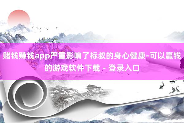 赌钱赚钱app严重影响了标叔的身心健康-可以赢钱的游戏软件下载 - 登录入口