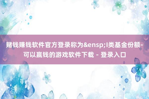 赌钱赚钱软件官方登录称为 I类基金份额-可以赢钱的游戏软件下载 - 登录入口