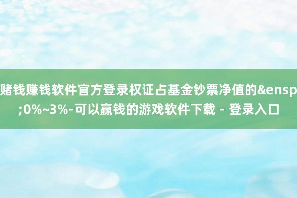 赌钱赚钱软件官方登录权证占基金钞票净值的&ensp;0%~3%-可以赢钱的游戏软件下载 - 登录入口