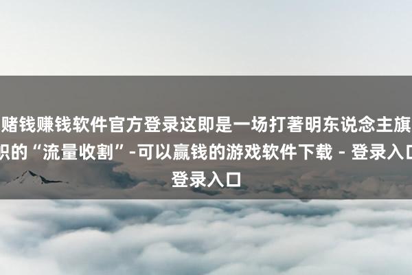 赌钱赚钱软件官方登录这即是一场打著明东说念主旗帜的“流量收割”-可以赢钱的游戏软件下载 - 登录入口