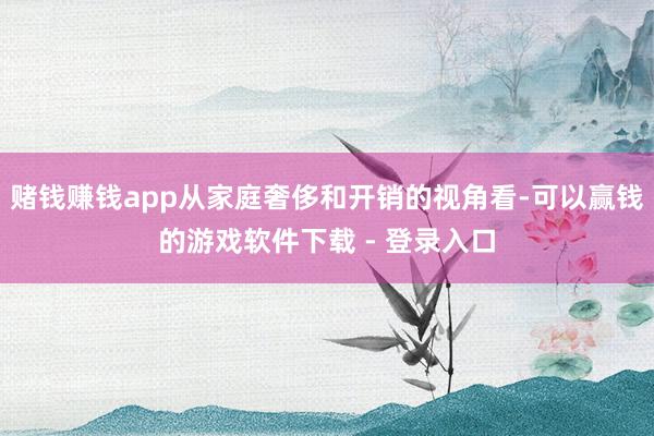 赌钱赚钱app从家庭奢侈和开销的视角看-可以赢钱的游戏软件下载 - 登录入口
