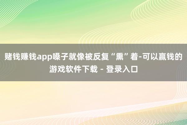 赌钱赚钱app嗓子就像被反复“熏”着-可以赢钱的游戏软件下载 - 登录入口
