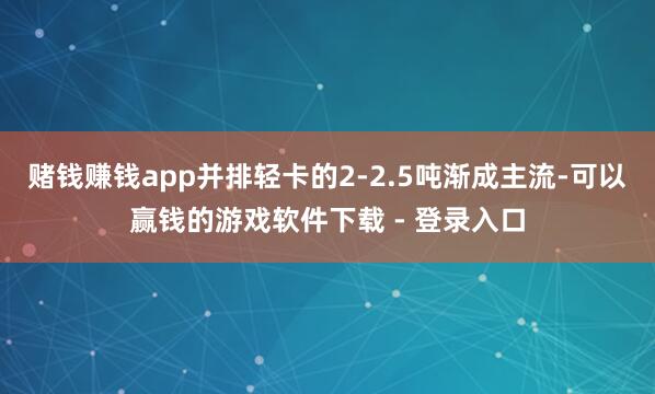 赌钱赚钱app并排轻卡的2-2.5吨渐成主流-可以赢钱的游戏软件下载 - 登录入口