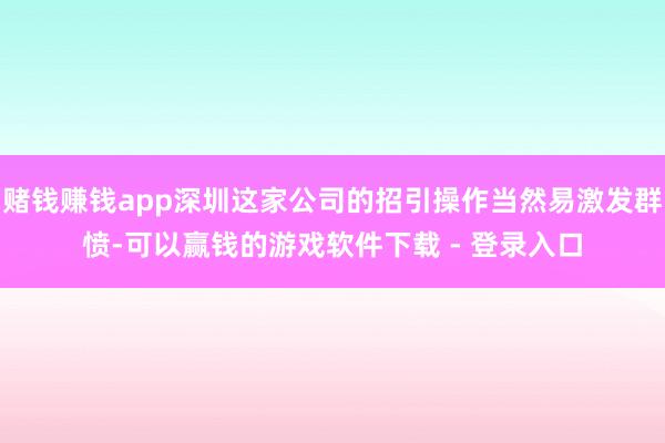 赌钱赚钱app深圳这家公司的招引操作当然易激发群愤-可以赢钱的游戏软件下载 - 登录入口