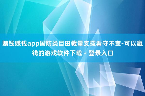 赌钱赚钱app国防类目田裁量支拨看守不变-可以赢钱的游戏软件下载 - 登录入口