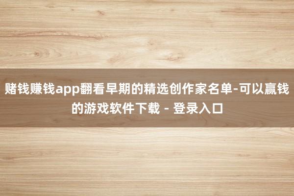 赌钱赚钱app翻看早期的精选创作家名单-可以赢钱的游戏软件下载 - 登录入口