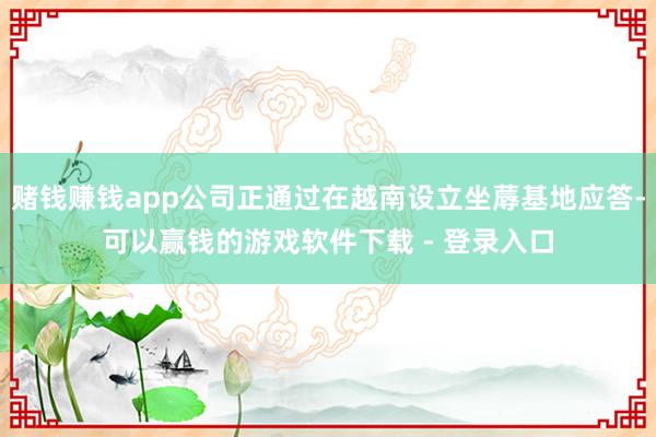 赌钱赚钱app公司正通过在越南设立坐蓐基地应答-可以赢钱的游戏软件下载 - 登录入口