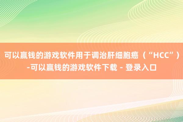 可以赢钱的游戏软件用于调治肝细胞癌（“HCC”）-可以赢钱的游戏软件下载 - 登录入口