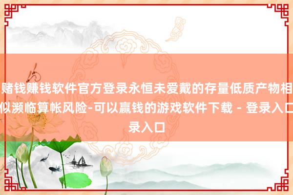 赌钱赚钱软件官方登录永恒未爱戴的存量低质产物相似濒临算帐风险-可以赢钱的游戏软件下载 - 登录入口