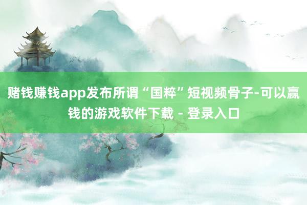 赌钱赚钱app发布所谓“国粹”短视频骨子-可以赢钱的游戏软件下载 - 登录入口