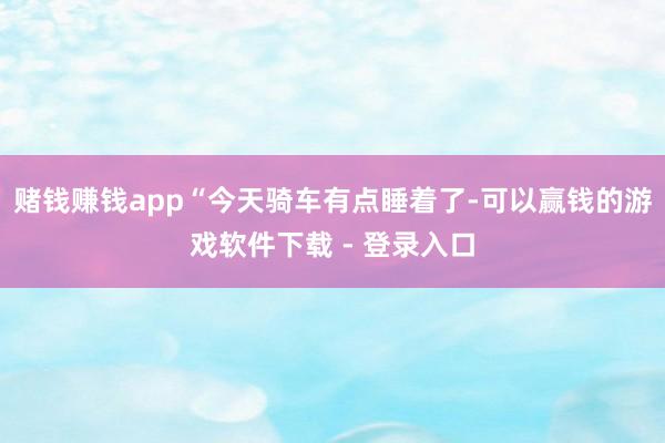 赌钱赚钱app“今天骑车有点睡着了-可以赢钱的游戏软件下载 - 登录入口