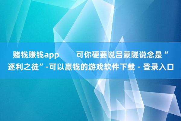 赌钱赚钱app        可你硬要说吕蒙隧说念是“逐利之徒”-可以赢钱的游戏软件下载 - 登录入口
